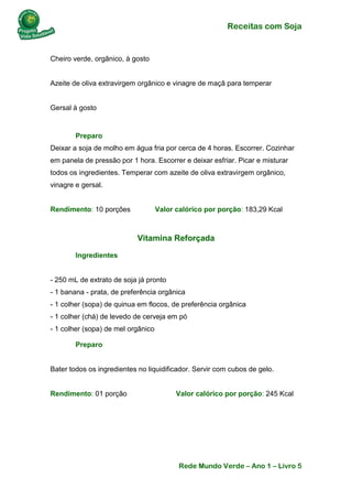 Receitas com Soja 
Rede Mundo Verde – Ano 1 – Livro 5 
Cheiro verde, orgânico, à gosto Azeite de oliva extravirgem orgânico e vinagre de maçã para temperar Gersal à gosto 
Preparo Deixar a soja de molho em água fria por cerca de 4 horas. Escorrer. Cozinhar em panela de pressão por 1 hora. Escorrer e deixar esfriar. Picar e misturar todos os ingredientes. Temperar com azeite de oliva extravirgem orgânico, vinagre e gersal. Rendimento: 10 porções Valor calórico por porção: 183,29 Kcal 
Vitamina Reforçada 
Ingredientes - 250 mL de extrato de soja já pronto - 1 banana - prata, de preferência orgânica - 1 colher (sopa) de quinua em flocos, de preferência orgânica - 1 colher (chá) de levedo de cerveja em pó - 1 colher (sopa) de mel orgânico 
Preparo Bater todos os ingredientes no liquidificador. Servir com cubos de gelo. Rendimento: 01 porção Valor calórico por porção: 245 Kcal 
 