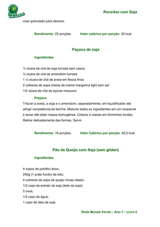 Receitas com Soja 
Rede Mundo Verde – Ano 1 – Livro 5 
Usar granulado para decorar. 
Rendimento: 25 porções Valor calórico por porção: 35 kcal 
Paçoca de soja 
Ingredientes ½ xícara de chá de soja torrada sem casca ½ xícara de chá de amendoim torrado 1 ½ xícara de chá de aveia em flocos finos 2 colheres de sopa cheias de creme margarina light sem sal 1/2 xícara de chá de açúcar mascavo 
Preparo Triturar a aveia, a soja e o amendoim, separadamente, em liquidificador até atingir consistência de farinha. Misturar todos os ingredientes em um recipiente e sovar até obter massa homogênea. Colocar a massa em forminhas fundas. Retirar delicadamente das formas. Servir. 
Rendimento: 16 porções Valor Calórico por porção: 40,5 kcal 
Pão de Queijo com Soja (sem glúten) 
Ingredientes 4 copos de polvilho doce; 250g (1 prato fundo) de tofu; 4 colheres de sopa de queijo minas ralado; 1/2 copo de extrato de soja (leite de soja); 5 ovos; 1/2 copo de água; 1 copo de óleo de soja  