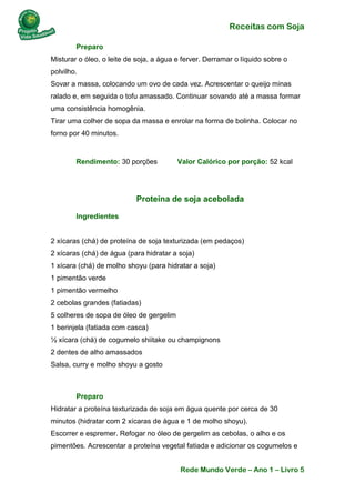 Receitas com Soja 
Rede Mundo Verde – Ano 1 – Livro 5 
Preparo Misturar o óleo, o leite de soja, a água e ferver. Derramar o líquido sobre o polvilho. Sovar a massa, colocando um ovo de cada vez. Acrescentar o queijo minas ralado e, em seguida o tofu amassado. Continuar sovando até a massa formar uma consistência homogênia. Tirar uma colher de sopa da massa e enrolar na forma de bolinha. Colocar no forno por 40 minutos. 
Rendimento: 30 porções Valor Calórico por porção: 52 kcal 
Proteína de soja acebolada 
Ingredientes 2 xícaras (chá) de proteína de soja texturizada (em pedaços) 2 xícaras (chá) de água (para hidratar a soja) 1 xícara (chá) de molho shoyu (para hidratar a soja) 1 pimentão verde 1 pimentão vermelho 2 cebolas grandes (fatiadas) 5 colheres de sopa de óleo de gergelim 1 berinjela (fatiada com casca) ½ xícara (chá) de cogumelo shiitake ou champignons 2 dentes de alho amassados Salsa, curry e molho shoyu a gosto 
Preparo Hidratar a proteína texturizada de soja em água quente por cerca de 30 minutos (hidratar com 2 xícaras de água e 1 de molho shoyu). Escorrer e espremer. Refogar no óleo de gergelim as cebolas, o alho e os pimentões. Acrescentar a proteína vegetal fatiada e adicionar os cogumelos e  