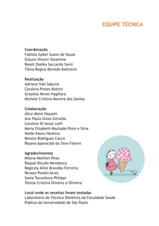 EQUIPE TÉCNICA
Coordenação
Fabíola Isabel Suano de Souza
Glauce Hiromi Yonamine
Roseli Oselka Saccardo Sarni
Tânia Regina Beraldo Battistini
Realização
Adriana Yuki Sakurai
Carolina Prates Bottini
Graziela Neves Hagihara
Michele Cristina Moreira dos Santos
Colaboração
Alice Mami Hayashi
Ana Paula Gines Geraldo
Caroline Di Sessa Lotfi
Maria Elisabeth Machado Pinto e Silva
Neide Kaoru Hoshina
Renata Rodrigues Cocco
Rosana Aparecida da Silva Fávero
Agradecimentos
Milena Monfort Pires
Raquel Bicudo Mendonça
Regicely Aline Brandão Ferreira
Renata Pinotti Alves
Sonia Tucunduva Philippi
Tereza Cristina Oliveira e Oliveira
Local onde as receitas foram testadas
Laboratório de Técnica Dietética da Faculdade Saúde
Pública da Universidade de São Paulo
 