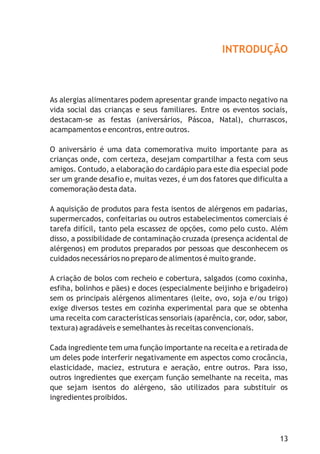 INTRODUÇÃO
As alergias alimentares podem apresentar grande impacto negativo na
vida social das crianças e seus familiares. Entre os eventos sociais,
destacam-se as festas (aniversários, Páscoa, Natal), churrascos,
acampamentos e encontros, entre outros.
O aniversário é uma data comemorativa muito importante para as
crianças onde, com certeza, desejam compartilhar a festa com seus
amigos. Contudo, a elaboração do cardápio para este dia especial pode
ser um grande desafio e, muitas vezes, é um dos fatores que dificulta a
comemoração desta data.
A aquisição de produtos para festa isentos de alérgenos em padarias,
supermercados, confeitarias ou outros estabelecimentos comerciais é
tarefa difícil, tanto pela escassez de opções, como pelo custo. Além
disso, a possibilidade de contaminação cruzada (presença acidental de
alérgenos) em produtos preparados por pessoas que desconhecem os
cuidados necessários no preparo de alimentos é muito grande.
A criação de bolos com recheio e cobertura, salgados (como coxinha,
esfiha, bolinhos e pães) e doces (especialmente beijinho e brigadeiro)
sem os principais alérgenos alimentares (leite, ovo, soja e/ou trigo)
exige diversos testes em cozinha experimental para que se obtenha
uma receita com características sensoriais (aparência, cor, odor, sabor,
textura) agradáveis e semelhantes às receitas convencionais.
Cada ingrediente tem uma função importante na receita e a retirada de
um deles pode interferir negativamente em aspectos como crocância,
elasticidade, maciez, estrutura e aeração, entre outros. Para isso,
outros ingredientes que exerçam função semelhante na receita, mas
que sejam isentos do alérgeno, são utilizados para substituir os
ingredientes proibidos.
13
 