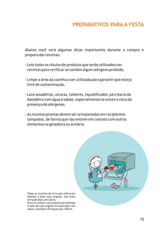 PREPARATIVOS PARA A FESTA
Abaixo você verá algumas dicas importantes durante a compra e
preparo das receitas:
- Leia todos os rótulos de produtos que serão utilizados nas
receitas para verificar se contêm algum alérgeno proibido.
- Limpe a área da cozinha a ser utilizada para garantir que esteja
livre de contaminação.
- Lave assadeiras, xícaras, talheres, liquidificador, pá e bacia da
batedeira com água e sabão, especialmente se existe o risco da
presença de alérgenos.
- As receitas prontas devem ser armazenadas em recipientes
tampados, de forma que não entrem em contato com outros
alimentos na geladeira ou armário.
15
Todas as receitas do livro que utilizaram
bebidas à base soja original, não eram
enriquecidas com cálcio.
Procure utilizar nas preparações bebidas
à base de soja original enriquecidas com
cálcio, exemplo 120 mg por por 100 mL.
 