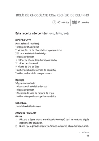 BOLO DE CHOCOLATE COM RECHEIO DE BEIJINHO
ovo, leite, soja
40 minutos 25 porções
Esta receita não contém:
INGREDIENTES
Massa (faça 2 receitas)
1 xícara de chá de água
½ xícara de chá de chocolate em pó sem leite
2 ½ xícaras de farinha de trigo
1 xícara de açúcar
¾ colher de chá de bicarbonato de sódio
½ colher de chá de sal
½ xícara de chá de óleo
1 colher de chá de essência de baunilha
2 colheres de chá de vinagre branco
Recheio
50 g de coco ralado
1 xícara de chá de leite de coco
1 xícara de açúcar
1 ½ colher de sopa de farinha de trigo
1 colher de sopa de margarina sem leite
Cobertura
1 caixinha de Maria mole
MODO DE PREPARO
Massa
1. Misture a água morna e o chocolate em pó sem leite numa tigela
pequena até dissolver.
2. Numa tigela grande, misture a farinha, o açúcar, o bicarbonato e o sal.
¹ä
23
continua
 