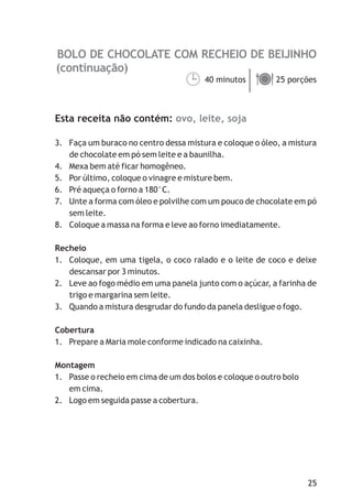 BOLO DE CHOCOLATE COM RECHEIO DE BEIJINHO
ovo, leite, soja
40 minutos 25 porções
Esta receita não contém:
3. Faça um buraco no centro dessa mistura e coloque o óleo, a mistura
de chocolate em pó sem leite e a baunilha.
4. Mexa bem até ficar homogêneo.
5. Por último, coloque o vinagre e misture bem.
6. Pré aqueça o forno a 180°C.
7. Unte a forma com óleo e polvilhe com um pouco de chocolate em pó
sem leite.
8. Coloque a massa na forma e leve ao forno imediatamente.
Recheio
1. Coloque, em uma tigela, o coco ralado e o leite de coco e deixe
descansar por 3 minutos.
2. Leve ao fogo médio em uma panela junto com o açúcar, a farinha de
trigo e margarina sem leite.
3. Quando a mistura desgrudar do fundo da panela desligue o fogo.
Cobertura
1. Prepare a Maria mole conforme indicado na caixinha.
Montagem
1. Passe o recheio em cima de um dos bolos e coloque o outro bolo
em cima.
2. Logo em seguida passe a cobertura.
¹ä
(continuação)
25
 