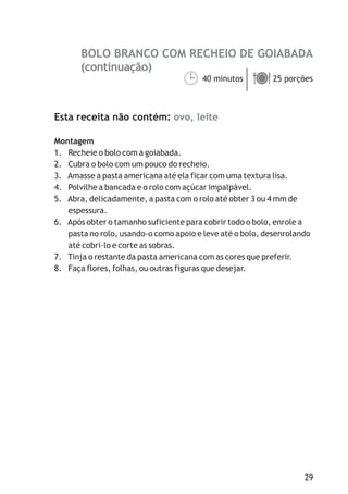BOLO BRANCO COM RECHEIO DE GOIABADA
ovo, leite
40 minutos 25 porções
Esta receita não contém:
Montagem
1. Recheie o bolo com a goiabada.
2. Cubra o bolo com um pouco do recheio.
3. Amasse a pasta americana até ela ficar com uma textura lisa.
4. Polvilhe a bancada e o rolo com açúcar impalpável.
5. Abra, delicadamente, a pasta com o rolo até obter 3 ou 4 mm de
espessura.
6. Após obter o tamanho suficiente para cobrir todo o bolo, enrole a
pasta no rolo, usando-o como apoio e leve até o bolo, desenrolando
até cobri-lo e corte as sobras.
7. Tinja o restante da pasta americana com as cores que preferir.
8. Faça flores, folhas, ou outras figuras que desejar.
¹ä
(continuação)
29
 