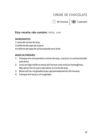 CREME DE CHOCOLATE
leite, ovo
40 minutos 5 porções
Esta receita não contém:
INGREDIENTES
1 caixa de creme de soja
3 colheres de sopa de açúcar
4 colheres de sopa de achocolatado sem leite
MODO DE PREPARO
1. Coloque em uma panela o creme de soja, o açúcar e o achocolatado
sem leite.
2. Leve ao fogo médio e mexa até formar uma mistura homogênea.
Não deixe ferver para não talhar o creme de soja.
3. Deixe esfriar na geladeira por aproximadamente 20 minutos.
4. Coloque em taças e sirva gelado.
¹ä
37
 