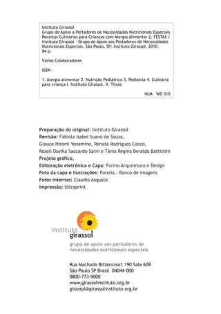 Preparação do original: Instituto Girassol
Revisão: Fabíola Isabel Suano de Souza,
Glauce Hiromi Yonamine, Renata Rodrigues Cocco,
Roseli Oselka Saccardo Sarni e Tânia Regina Beraldo Battistini
Projeto gráfico,
Editoração eletrônica e Capa: Formo Arquitetura e Design
Foto da capa e ilustrações: Fotolia - Banco de imagens
Fotos internas: Claudio Augusto
Impressão: Ultraprint
Rua Machado Bittencourt 190 Sala 609
São Paulo SP Brasil 04044-000
0800-773-9000
www.girassolinstituto.org.br
girassol@girassolinstituto.org.br
grupo de apoio aos portadores de
necessidades nutricionais especiais
Instituto Girassol
Grupo de Apoio a Portadores de Necessidades Nutricionais Especiais
Receitas Culinárias para Crianças com Alergia Alimentar 2. FESTAS /
Instituto Girassol - Grupo de Apoio aos Portadores de Necessidades
Nutricionais Especiais. São Paulo, SP: Instituto Girassol, 2010.
84 p.
Vários Colaboradores
ISBN -
1. Alergia alimentar 2. Nutrição Pediátrica 3. Pediatria 4. Culinária
para criança I. Instituto Girassol. II. Título
NLM WD 310
 