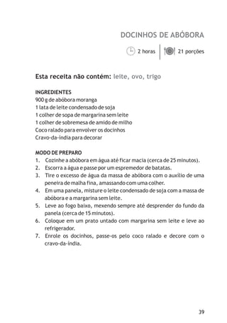 DOCINHOS DE ABÓBORA
leite, ovo, trigo
2 horas 21 porções
Esta receita não contém:
INGREDIENTES
900 g de abóbora moranga
1 lata de leite condensado de soja
1 colher de sopa de margarina sem leite
1 colher de sobremesa de amido de milho
Coco ralado para envolver os docinhos
Cravo-da-índia para decorar
MODO DE PREPARO
1. Cozinhe a abóbora em água até ficar macia (cerca de 25 minutos).
2. Escorra a água e passe por um espremedor de batatas.
3. Tire o excesso de água da massa de abóbora com o auxílio de uma
peneira de malha fina, amassando com uma colher.
4. Em uma panela, misture o leite condensado de soja com a massa de
abóbora e a margarina sem leite.
5. Leve ao fogo baixo, mexendo sempre até desprender do fundo da
panela (cerca de 15 minutos).
6. Coloque em um prato untado com margarina sem leite e leve ao
refrigerador.
7. Enrole os docinhos, passe-os pelo coco ralado e decore com o
cravo-da-índia.
¹ä
39
 