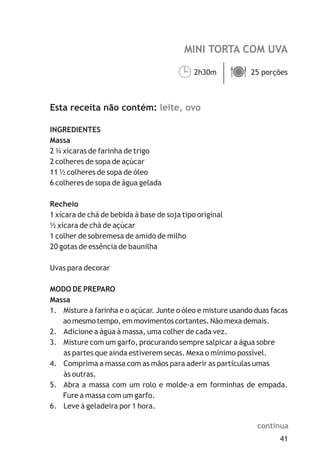 MINI TORTA COM UVA
leite, ovo
2h30m 25 porções
Esta receita não contém:
INGREDIENTES
Massa
2 ¾ xícaras de farinha de trigo
2 colheres de sopa de açúcar
11 ½ colheres de sopa de óleo
6 colheres de sopa de água gelada
Recheio
1 xícara de chá de bebida à base de soja tipo original
½ xícara de chá de açúcar
1 colher de sobremesa de amido de milho
20 gotas de essência de baunilha
Uvas para decorar
MODO DE PREPARO
Massa
1. Misture a farinha e o açúcar. Junte o óleo e misture usando duas facas
ao mesmo tempo, em movimentos cortantes. Não mexa demais.
2. Adicione a água à massa, uma colher de cada vez.
3. Misture com um garfo, procurando sempre salpicar a água sobre
as partes que ainda estiverem secas. Mexa o mínimo possível.
4. Comprima a massa com as mãos para aderir as partículas umas
às outras.
5. Abra a massa com um rolo e molde-a em forminhas de empada.
Fure a massa com um garfo.
6. Leve à geladeira por 1 hora.
¹ä
41
continua
 
