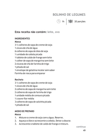 BOLINHO DE LEGUMES
leite, ovo
1h 20 porções
Esta receita não contém:
INGREDIENTES
Massa
3 ½ colheres de sopa de creme de soja
1 xícara de chá de água
6 colheres de sopa de óleo de soja
½ unidade de cebola picada
1 tablete de caldo de frango sem leite
1 colher de sopa de margarina sem leite
2 xícaras de chá de farinha de trigo
1 pitada de sal
1 envelope de gelatina incolor sem sabor
Farinha de rosca para empanar
Recheio
3 ½ colheres de sopa de creme de soja
1 xícara de chá de água
2 colheres de sopa de margarina sem leite
2 colheres de sopa de farinha de trigo
1 unidade média de cenoura picada
½ couve-flor média
3 colheres de sopa de salsinha picada
1 pitada de sal
MODO DE PREPARO
Massa
1. Misture o creme de soja com a água. Reserve.
2. Aqueça o óleo e acrescente a cebola. Deixe-a dourar.
3. Acrescente o tablete de caldo de frango e misture.
¹ä
49
continua
 