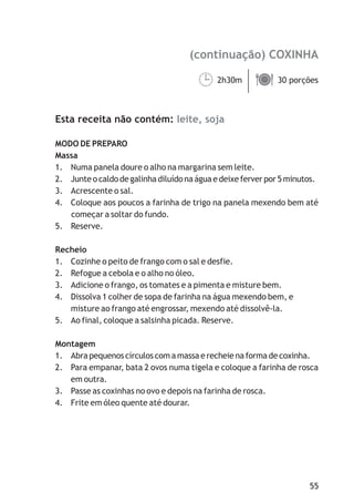 (continuação) COXINHA
leite, soja
2h30m 30 porções
Esta receita não contém:
MODO DE PREPARO
Massa
1. Numa panela doure o alho na margarina sem leite.
2. Junte o caldo de galinha diluído na água e deixe ferver por 5 minutos.
3. Acrescente o sal.
4. Coloque aos poucos a farinha de trigo na panela mexendo bem até
começar a soltar do fundo.
5. Reserve.
Recheio
1. Cozinhe o peito de frango com o sal e desfie.
2. Refogue a cebola e o alho no óleo.
3. Adicione o frango, os tomates e a pimenta e misture bem.
4. Dissolva 1 colher de sopa de farinha na água mexendo bem, e
misture ao frango até engrossar, mexendo até dissolvê-la.
5. Ao final, coloque a salsinha picada. Reserve.
Montagem
1. Abra pequenos círculos com a massa e recheie na forma de coxinha.
2. Para empanar, bata 2 ovos numa tigela e coloque a farinha de rosca
em outra.
3. Passe as coxinhas no ovo e depois na farinha de rosca.
4. Frite em óleo quente até dourar.
55
¹ä
 