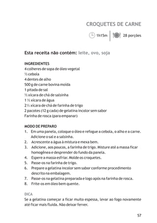 CROQUETES DE CARNE
leite, ovo, soja
DICA
1h15m 28 porções
Esta receita não contém:
INGREDIENTES
4 colheres de sopa de óleo vegetal
½ cebola
4 dentes de alho
500 g de carne bovina moída
1 pitada de sal
½ xícara de chá de salsinha
1 ½ xícara de água
2 xícara de chá de farinha de trigo
2 pacotes (12 g cada) de gelatina incolor sem sabor
Farinha de rosca (para empanar)
MODO DE PREPARO
1. Em uma panela, coloque o óleo e refogue a cebola, o alho e a carne.
Adicione o sal e a salsinha.
2. Acrescente a água à mistura e mexa bem.
3. Adicione, aos poucos, a farinha de trigo. Misture até a massa ficar
homogênea e desprender do fundo da panela.
4. Espere a massa esfriar. Molde os croquetes.
5. Passe-os na farinha de trigo.
6. Prepare a gelatina incolor sem sabor conforme procedimento
descrito na embalagem.
7. Passe-os na gelatina preparada e logo após na farinha de rosca.
8. Frite-os em óleo bem quente.
Se a gelatina começar a ficar muito espessa, levar ao fogo novamente
até ficar mais fluida. Não deixar ferver.
¹ä
57
 