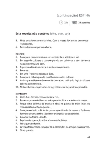 (continuação) ESFIHA
leite, ovo, soja
2 h 34 porções
Esta receita não contém:
5. Unte uma forma com farinha. Com a massa faça mais ou menos
45 bolinhas.
6. Deixe descansar por uma hora.
Recheio
1. Coloque a carne moída em um recipiente e adicione o sal.
2. Em seguida coloque o tomate picado em cubinhos e sem semente
na carne e misture bem.
3. Esprema o limão na carne e misture novamente.
4. Reserve.
7. Em uma frigideira aqueça o óleo.
8. Coloque a cebola picada e o alho amassados e doure.
9. Assim que estiverem levemente dourados, retire do fogo e coloque
sobre a carne moída.
10. Misture bem até que todos os ingredientes estejam incorporados.
Montagem
1. Unte duas formas com óleo e reserve.
2. Passe um pouco de óleo nas mãos para facilitar a abertura da massa.
3. Pegue uma bolinha de massa e abra na palma da mão (mais ou
menos do tamanho da palma).
4. Coloque recheio suficiente para a quantidade de massa e feche no
formato de uma esfiha (pode ser triangular ou quadrada).
5. Coloque na forma untada.
6. Repita esta operação até acabarem as bolinhas.
7. Pré-aqueça o forno.
8. Leve ao forno médio/alto por 30 a 40 minutos ou até que elas dourem.
9. Sirva quente.
¹ä
61
 