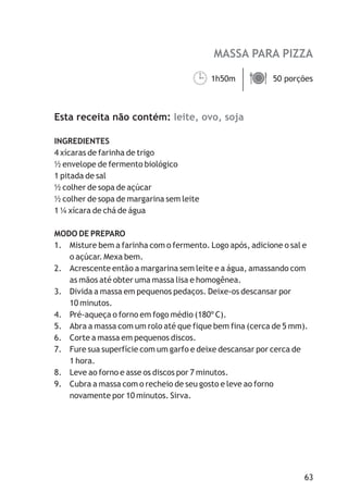 MASSA PARA PIZZA
leite, ovo, soja
1h50m 50 porções
Esta receita não contém:
INGREDIENTES
4 xícaras de farinha de trigo
½ envelope de fermento biológico
1 pitada de sal
½ colher de sopa de açúcar
½ colher de sopa de margarina sem leite
1 ¼ xícara de chá de água
MODO DE PREPARO
1. Misture bem a farinha com o fermento. Logo após, adicione o sal e
o açúcar. Mexa bem.
2. Acrescente então a margarina sem leite e a água, amassando com
as mãos até obter uma massa lisa e homogênea.
3. Divida a massa em pequenos pedaços. Deixe-os descansar por
10 minutos.
4. Pré-aqueça o forno em fogo médio (180º C).
5. Abra a massa com um rolo até que fique bem fina (cerca de 5 mm).
6. Corte a massa em pequenos discos.
7. Fure sua superfície com um garfo e deixe descansar por cerca de
1 hora.
8. Leve ao forno e asse os discos por 7 minutos.
9. Cubra a massa com o recheio de seu gosto e leve ao forno
novamente por 10 minutos. Sirva.
¹ä
63
 