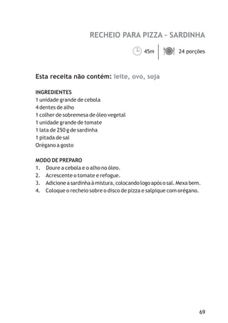 RECHEIO PARA PIZZA – SARDINHA
leite, ovo, soja
45m 24 porções
Esta receita não contém:
INGREDIENTES
1 unidade grande de cebola
4 dentes de alho
1 colher de sobremesa de óleo vegetal
1 unidade grande de tomate
1 lata de 250 g de sardinha
1 pitada de sal
Orégano a gosto
MODO DE PREPARO
1. Doure a cebola e o alho no óleo.
2. Acrescente o tomate e refogue.
3. Adicione a sardinha à mistura, colocando logo após o sal. Mexa bem.
4. Coloque o recheio sobre o disco de pizza e salpique com orégano.
¹ä
69
 