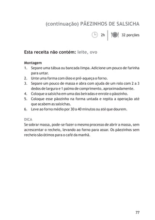 (continuação) PÃEZINHOS DE SALSICHA
leite, ovo
DICA
2h 32 porções
Esta receita não contém:
Montagem
1. Separe uma tábua ou bancada limpa.Adicione um pouco de farinha
para untar.
2. Unte uma forma com óleo e pré-aqueça o forno.
3. Separe um pouco de massa e abra com ajuda de um rolo com 2 a 3
dedos de largura e 1 palmo de comprimento, aproximadamente.
4. Coloque a salsicha em uma das beiradas e enrole o pãozinho.
5. Coloque esse pãozinho na forma untada e repita a operação até
que acabem as salsichas.
6. Leve ao forno médio por 30 a 40 minutos ou até que dourem.
Se sobrar massa, pode-se fazer o mesmo processo de abrir a massa, sem
acrescentar o recheio, levando ao forno para assar. Os pãezinhos sem
recheio são ótimos para o café da manhã.
¹ä
77
 