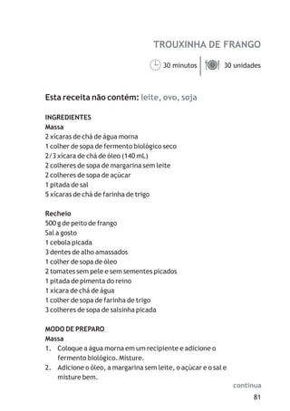 81
TROUXINHA DE FRANGO
leite, ovo, soja
30 minutos 30 unidades
Esta receita não contém:
INGREDIENTES
Massa
2 xícaras de chá de água morna
1 colher de sopa de fermento biológico seco
2/3 xícara de chá de óleo (140 mL)
2 colheres de sopa de margarina sem leite
2 colheres de sopa de açúcar
1 pitada de sal
5 xícaras de chá de farinha de trigo
Recheio
500 g de peito de frango
Sal a gosto
1 cebola picada
3 dentes de alho amassados
1 colher de sopa de óleo
2 tomates sem pele e sem sementes picados
1 pitada de pimenta do reino
1 xícara de chá de água
1 colher de sopa de farinha de trigo
3 colheres de sopa de salsinha picada
MODO DE PREPARO
Massa
1. Coloque a água morna em um recipiente e adicione o
fermento biológico. Misture.
2. Adicione o óleo, a margarina sem leite, o açúcar e o sal e
misture bem.
¹ä
continua
 