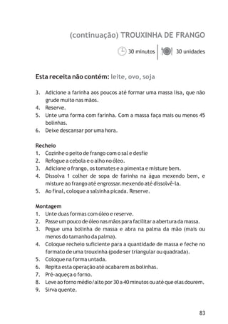 83
(continuação) TROUXINHA DE FRANGO
leite, ovo, soja
30 minutos 30 unidades
Esta receita não contém:
3. Adicione a farinha aos poucos até formar uma massa lisa, que não
grude muito nas mãos.
4. Reserve.
5. Unte uma forma com farinha. Com a massa faça mais ou menos 45
bolinhas.
6. Deixe descansar por uma hora.
Recheio
1. Cozinhe o peito de frango com o sal e desfie
2. Refogue a cebola e o alho no óleo.
3. Adicione o frango, os tomates e a pimenta e misture bem.
4. Dissolva 1 colher de sopa de farinha na água mexendo bem, e
misture ao frango até engrossar.mexendo até dissolvê-la.
5. Ao final, coloque a salsinha picada. Reserve.
Montagem
1. Unte duas formas com óleo e reserve.
2. Passe um pouco de óleo nas mãos para facilitar a abertura da massa.
3. Pegue uma bolinha de massa e abra na palma da mão (mais ou
menos do tamanho da palma).
4. Coloque recheio suficiente para a quantidade de massa e feche no
formato de uma trouxinha (pode ser triangular ou quadrada).
5. Coloque na forma untada.
6. Repita esta operação até acabarem as bolinhas.
7. Pré-aqueça o forno.
8. Leve ao forno médio/alto por 30 a 40 minutos ou até que elas dourem.
9. Sirva quente.
¹ä
 