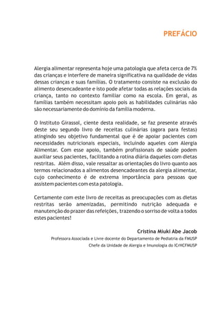 PREFÁCIO
Alergia alimentar representa hoje uma patologia que afeta cerca de 7%
das crianças e interfere de maneira significativa na qualidade de vidas
dessas crianças e suas famílias. O tratamento consiste na exclusão do
alimento desencadeante e isto pode afetar todas as relações sociais da
criança, tanto no contexto familiar como na escola. Em geral, as
famílias também necessitam apoio pois as habilidades culinárias não
são necessariamente do domínio da família moderna.
O Instituto Girassol, ciente desta realidade, se faz presente através
deste seu segundo livro de receitas culinárias (agora para festas)
atingindo seu objetivo fundamental que é de apoiar pacientes com
necessidades nutricionais especiais, incluindo aqueles com Alergia
Alimentar. Com esse apoio, também profissionais de saúde podem
auxiliar seus pacientes, facilitando a rotina diária daqueles com dietas
restritas. Além disso, vale ressaltar as orientações do livro quanto aos
termos relacionados a alimentos desencadeantes da alergia alimentar,
cujo conhecimento é de extrema importância para pessoas que
assistem pacientes com esta patologia.
Certamente com este livro de receitas as preocupações com as dietas
restritas serão amenizadas, permitindo nutrição adequada e
manutenção do prazer das refeições, trazendo o sorriso de volta a todos
estes pacientes!
Cristina Miuki Abe Jacob
Professora Associada e Livre docente do Departamento de Pediatria da FMUSP
Chefe da Unidade de Alergia e Imunologia do ICrHCFMUSP
 