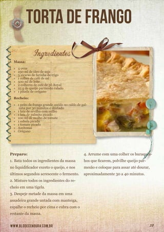 www.blodecenoura.com.br 10
torta de frango
Massa:
»» 4 ovos
»» 250 ml de óleo de soja
»» 3 xícaras de farinha de trigo
»» 1 colher de café de sal
»» 500 ml de leite
»» 2 colheres de café de pó Royal
»» 25 g de queijo parmesão ralado
»» 1 pitada de orégano
Recheio:
»» 1 peito de frango grande cozido no caldo de gal-
inha por 30 minutos e desfiado
»» 1 lata de ervilha com milho
»» 1 lata de palmito picado
»» 100 ml de molho de tomate
»» 1 cebola picada
»» 1 tomate picado
»» Azeitonas
»» Orégano
Preparo:
1.	Bata todos os ingredientes da massa
no liquidificador exceto o queijo, e nos
últimos segundos acrescente o fermento.
2.	Misture todos os ingredientes do re-
cheio em uma tigela.
3.	Despeje metade da massa em uma
assadeira grande untada com manteiga,
espalhe o recheio por cima e cubra com o
restante da massa.
4.	Arrume com uma colher os buraquin-
hos que ficarem, polvilhe queijo par-
mesão e coloque para assar até dourar,
aproximadamente 30 a 40 minutos.
 
