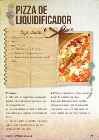 www.blodecenoura.com.br 11
pizza de
liquidificador
»» 1 e 1/2copo de farinha de trigo
»» 1 ovo
»» 1 copo de leite
»» 1/2 colher de chá de fermento
»» 2 colheres de sopa de manteiga
»» 2 colheres de sopa de queijo parmesão 	
	ralado
Preparo:
1.	Bata todos os ingredientes no liquidi-
ficador e deixe descansar por meia hora
aproximadamente.
2.	Unte uma forma de pizza ou tabuleiro
com manteiga e polvilhe com farinha de
trigo.
3.	Faça um molho de tomates com azeite,
cebola, alho e manjericão ou use um
molho pronto para pizza.
4.	Despeje a massa na forma e espalhe o
molho de tomates por cima.
5.	Coloque fatias de queijo, tomate,
presunto ou o que você quiser, cubra
com Mussa rela e leve para assar em
forno brando por uns 30 a 35 minutos.
 