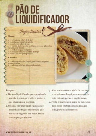 www.blodecenoura.com.br 12
pão de
liquidificador
Massa:
»» 1 1/2 xícara (chá) de leite
»» 6 colheres (sopa) de azeite
»» 2 colheres (chá) de sal
»» 1 pacote de fermento biológico seco ou 3 tabletes
de fermento fresco
»» 1 colher (sopa) de açúcar.
»» 6 xícaras (chá) de farinha de trigo
»» Gema de ovo para pincelar.
Recheio:
»» 2 xícaras (chá) de linguiça calabresa ou portu	
guesa picadas
»» 2 xícaras (chá) de Mussarela ralada
Preparo:
1.	Bata no liquidificador por aproximad-
amente 2 minutos, o leite, o azeite, o
sal, o fermento e o açúcar.
2.	Coloque em uma tigela e acrescente
a farinha de trigo e misture até que
a massa não grude nas mãos. Deixe
crescer por 30 minutos.
3.	Abra a massa com a ajuda de um rolo
e recheie com linguiça e mussarela ou
com peito de peru e o queijo fresco.
4.	Feche e pincele com gema de ovo. Leve
para assar em forno médio preaque-
cido, por 20 a 30 minutos.
 