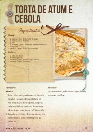 www.blodecenoura.com.br 13
torta de atum e
cebola
Massa:
»» 2 xícaras (chá) de farinha de trigo
»» 2 xícaras (chá) de leite
»» 3 ovos
»» 3 colheres (copa) de queijo parmesão ralado
»» Sal a gosto
»» 1 colher (sopa) de fermento em pó
Recheio:
»» 2 latas de atum
»» 1 cebola picada
»» 1 colher (sopa) de cebolinha picada
»» 1 colher (sopa) de azeite
Preparo:
Massa:
1.	Bata todos os ingredientes no liquidi-
ficador (menos o fermento) até ob-
ter uma massa homogênea. Depois,
misture delicadamente o fermento e
despeje em uma forma média untada.
2.	Espalhe o recheio e leve para assar em
forno médio até dourar (aprox. 20
minutos).
Recheio:
Escorra o atum, misture os ingredientes
restantes e utilize.
 