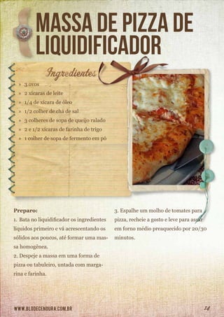 www.blodecenoura.com.br 14
massa de pizza de
liquidificador
»» 3 ovos
»» 2 xícaras de leite
»» 1/4 de xícara de óleo
»» 1/2 colher de chá de sal
»» 3 colheres de sopa de queijo ralado
»» 2 e 1/2 xícaras de farinha de trigo
»» 1 colher de sopa de fermento em pó
Preparo:
1.	Bata no liquidificador os ingredientes
líquidos primeiro e vá acrescentando os
sólidos aos poucos, até formar uma mas-
sa homogênea.
2.	Despeje a massa em uma forma de
pizza ou tabuleiro, untada com marga-
rina e farinha.
3.	Espalhe um molho de tomates para
pizza, recheie a gosto e leve para assar
em forno médio preaquecido por 20/30
minutos.
 