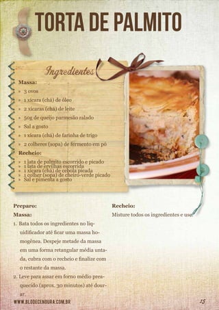 www.blodecenoura.com.br 15
torta de palmito
Massa:
»» 3 ovos
»» 1 xícara (chá) de óleo
»» 2 xícaras (chá) de leite
»» 50g de queijo parmesão ralado
»» Sal a gosto
»» 1 xícara (chá) de farinha de trigo
»» 2 colheres (sopa) de fermento em pó
Recheio:
»» 1 lata de palmito escorrido e picado
»» 1 lata de ervilhas escorrida
»» 1 xícara (chá) de cebola picada
»» 1 colher (sopa) de cheiro-verde picado
»» Sal e pimenta a gosto
Preparo:
Massa:
1.	Bata todos os ingredientes no liq-
uidificador até ficar uma massa ho-
mogênea. Despeje metade da massa
em uma forma retangular média unta-
da, cubra com o recheio e finalize com
o restante da massa.
2.	Leve para assar em forno médio prea-
quecido (aprox. 30 minutos) até dour-
ar.
Recheio:
Misture todos os ingredientes e use.
 