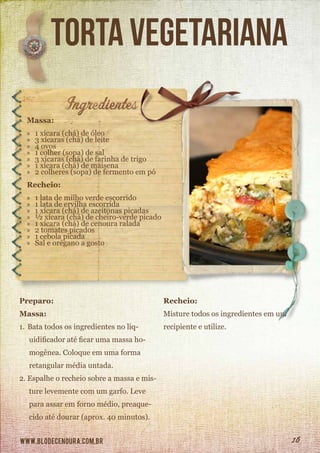 www.blodecenoura.com.br 16
torta vegetariana
Massa:
»» 1 xícara (chá) de óleo
»» 3 xícaras (chá) de leite
»» 4 ovos
»» 1 colher (sopa) de sal
»» 3 xícaras (chá) de farinha de trigo
»» 1 xícara (chá) de maisena
»» 2 colheres (sopa) de fermento em pó
Recheio:
»» 1 lata de milho verde escorrido
»» 1 lata de ervilha escorrida
»» 1 xícara (chá) de azeitonas picadas
»» ½ xícara (chá) de cheiro-verde picado
»» 1 xícara (chá) de cenoura ralada
»» 2 tomates picados
»» 1 cebola picada
»» Sal e orégano a gosto
Preparo:
Massa:
1.	Bata todos os ingredientes no liq-
uidificador até ficar uma massa ho-
mogênea. Coloque em uma forma
retangular média untada.
2.	Espalhe o recheio sobre a massa e mis-
ture levemente com um garfo. Leve
para assar em forno médio, preaque-
cido até dourar (aprox. 40 minutos).
Recheio:
Misture todos os ingredientes em um
recipiente e utilize.
 