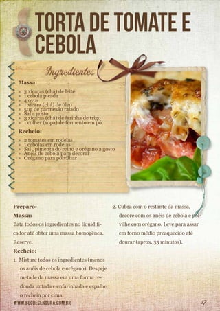 www.blodecenoura.com.br 17
torta de tomate e
cebola
Massa:
»» 3 xícaras (chá) de leite
»» 1 cebola picada
»» 4 ovos
»» 1 xícara (chá) de óleo
»» 50g de parmesão ralado
»» Sal a gosto
»» 3 xícaras (chá) de farinha de trigo
»» 1 colher (sopa) de fermento em pó
Recheio:
»» 2 tomates em rodelas
»» 1 cebolas em rodelas
»» Sal , pimenta do reino e orégano a gosto
»» Anéis de cebola para decorar
»» Orégano para polvilhar
Preparo:
Massa:
Bata todos os ingredientes no liquidifi-
cador até obter uma massa homogênea.
Reserve.
Recheio:
1.	Misture todos os ingredientes (menos
os anéis de cebola e orégano). Despeje
metade da massa em uma forma re-
donda untada e enfarinhada e espalhe
o recheio por cima.
2.	Cubra com o restante da massa,
decore com os anéis de cebola e pol-
vilhe com orégano. Leve para assar
em forno médio preaquecido até
dourar (aprox. 35 minutos).
 