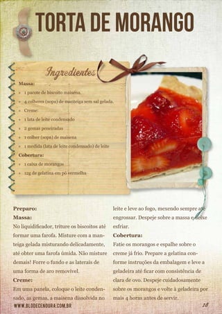 www.blodecenoura.com.br 18
torta de morango
Massa:
»» 1 pacote de biscoito maisena.
»» 4 colheres (sopa) de manteiga sem sal gelada.
»» Creme:
»» 1 lata de leite condensado
»» 2 gemas peneiradas
»» 1 colher (sopa) de maisena
»» 1 medida (lata de leite condensado) de leite
Cobertura:
»» 1 caixa de morangos
»» 12g de gelatina em pó vermelha
Preparo:
Massa:
No liquidificador, triture os biscoitos até
formar uma farofa. Misture com a man-
teiga gelada misturando delicadamente,
até obter uma farofa úmida. Não misture
demais! Forre o fundo e as laterais de
uma forma de aro removível.
Creme:
Em uma panela, coloque o leite conden-
sado, as gemas, a maisena dissolvida no
leite e leve ao fogo, mexendo sempre até
engrossar. Despeje sobre a massa e deixe
esfriar.
Cobertura:
Fatie os morangos e espalhe sobre o
creme já frio. Prepare a gelatina con-
forme instruções da embalagem e leve a
geladeira até ficar com consistência de
clara de ovo. Despeje cuidadosamente
sobre os morangos e volte à geladeira por
mais 4 horas antes de servir.
 