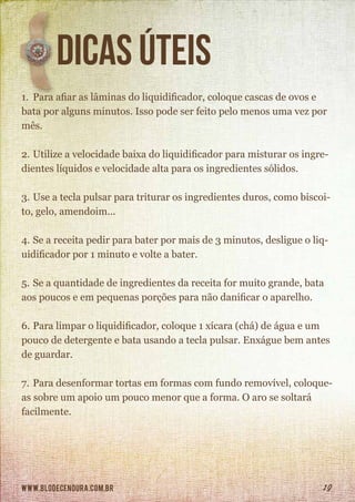 www.blodecenoura.com.br 19
dicas úteis
1.	 Para afiar as lâminas do liquidificador, coloque cascas de ovos e
bata por alguns minutos. Isso pode ser feito pelo menos uma vez por
mês.
2.	Utilize a velocidade baixa do liquidificador para misturar os ingre-
dientes líquidos e velocidade alta para os ingredientes sólidos.
3.	Use a tecla pulsar para triturar os ingredientes duros, como biscoi-
to, gelo, amendoim...
4.	Se a receita pedir para bater por mais de 3 minutos, desligue o liq-
uidificador por 1 minuto e volte a bater.
5.	Se a quantidade de ingredientes da receita for muito grande, bata
aos poucos e em pequenas porções para não danificar o aparelho.
6.	Para limpar o liquidificador, coloque 1 xícara (chá) de água e um
pouco de detergente e bata usando a tecla pulsar. Enxágue bem antes
de guardar.
7.	Para desenformar tortas em formas com fundo removível, coloque-
as sobre um apoio um pouco menor que a forma. O aro se soltará
facilmente.
 