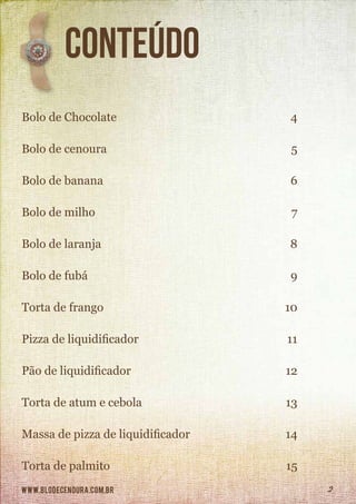 www.blodecenoura.com.br 2
		Conteúdo
Bolo de Chocolate	 4
Bolo de cenoura	 5
Bolo de banana	 6
Bolo de milho	 7
Bolo de laranja	 8
Bolo de fubá 	 9
Torta de frango	 10
Pizza de liquidificador	 11
Pão de liquidificador	 12
Torta de atum e cebola	 13
Massa de pizza de liquidificador	 14
Torta de palmito	 15
 
