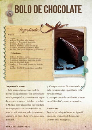 www.blodecenoura.com.br 4
Bolo de Chocolate
Massa:
»» 3 ovos
»» 1 xícara de chá de leite morno
»» 4 colheres de sopa de manteiga
»» 2 xícaras de chá de açúcar
»» 1 xícara de chá de chocolate em pó
»» 2 xícaras de chá de farinha de trigo
»» 1 colher de sopa de fermento químico em pó
Cobertura:
»» 1 xícara de chá de açúcar
»» 5 colheres de sopa de chocolate em pó
»» 3 colheres de sopa de amido de milho
»» 1 xícara de chá de água
»» 3 colheres de sopa de margarina ou man	 	
	teiga
»» 1 colher de chá de essência de baunilha
»»
Preparo da massa:
1.	Bata a manteiga, os ovos e o leite
morno no liquidificador por aproximada-
mente 30 segundos. Acrescente os ingre-
dientes secos: açúcar, farinha, chocolate.
2.	Misture com uma colher e depois bata
na função pulsar do liquidificador, se
possível, até misturar tudo. Acrescente o
fermento no final e bata novamente para
misturar.
3.	Coloque em uma fôrma redonda, un-
tada com manteiga e polvilhada com
farinha de trigo.
4.	Asse por cerca de 40 minutos em for-
no médio (180º graus), preaquecido.
Cobertura:
Leve todos os ingredientes ao fogo até
engrossar em ponto de brigadeiro
Cubra o bolo em seguida.
 