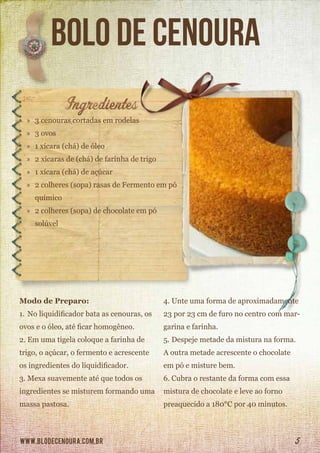 www.blodecenoura.com.br 5
Bolo de cenoura
»» 3 cenouras cortadas em rodelas
»» 3 ovos
»» 1 xícara (chá) de óleo
»» 2 xícaras de (chá) de farinha de trigo
»» 1 xícara (chá) de açúcar
»» 2 colheres (sopa) rasas de Fermento em pó	
	químico
»» 2 colheres (sopa) de chocolate em pó 		
	solúvel
Modo de Preparo:
1.	No liquidificador bata as cenouras, os
ovos e o óleo, até ficar homogêneo.
2.	Em uma tigela coloque a farinha de
trigo, o açúcar, o fermento e acrescente
os ingredientes do liquidificador.
3.	Mexa suavemente até que todos os
ingredientes se misturem formando uma
massa pastosa.
4.	Unte uma forma de aproximadamente
23 por 23 cm de furo no centro com mar-
garina e farinha.
5.	Despeje metade da mistura na forma.
A outra metade acrescente o chocolate
em pó e misture bem.
6.	Cubra o restante da forma com essa
mistura de chocolate e leve ao forno
preaquecido a 180°C por 40 minutos.
 