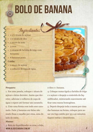 www.blodecenoura.com.br 6
Bolo de banana
»» 1 1/2 xícara de açúcar
»» 1/2 xícara de óleo
»» 1 xícara de leite
»» 3 ovos
»» 3 xícaras de farinha de trigo com
	fermento
»» 6 bananas prata
Calda:
»» 1 xícara de açúcar
»» 2 colheres de sopa de água
Preparo:
1.	Em uma panela, coloque 1 xícara de
açúcar e deixe derreter. Assim que der-
reter, adicione 2 colheres de sopa de
água e espere até formar um caramelo.
2.	Unte uma forma com todo esse cara-
melo. Fatie 5 bananas em fatias não
muito finas e espalhe por cima, uma do
lado da outra.
Massa:
3.	Bata no liquidificador os ovos, o leite,
o óleo e 1 banana.
4.	Coloque numa tigela a farinha de trigo
e o açúcar e despeje o conteúdo do liq-
uidificador, misturando suavemente até
ficar uma massa homogênea.
5.	Depois despeje toda a massa por cima
das bananas na forma, coloque para as-
sar em fogo médio por 35 a 40 minutos.
Espere esfriar e desenforme.
 