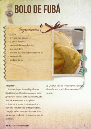 www.blodecenoura.com.br 9
bolo de fubá
»» 3 ovos
»» 1 ½ copo de açúcar
»» 2 copos de fubá
»» 1 copo de farinha de trigo
»» 1 copo de leite
»» 1 colher de sopa de fermento em pó
»» 1 copo de óleo
»» 1 pitada de sal
Preparo:
1.	Bater os ingredientes líquidos no
liquidificador. Depois acrescente os in-
gredientes secos e bata novamente, até
formar uma massa homogênea.
2.	Unte uma forma com margarina e
polvilhe com farinha de trigo ou fubá.
Despeje toda a massa na forma e leve
para assar em forno preaquecido por 45
minutos.
3.	Quando sair do forno esperar esfriar,
desenformar e polvilhar com açúcar e
canela.
 