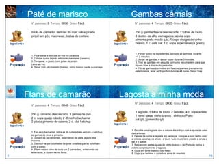 Paté de marisco miolo de camarão; delícias do mar; salsa picada ; piripiri em pó ; maionese ; tostas de centeio 1. Picar salsa e delícias do mar na picadora.  2. Colocar numa taça e, adicionar maionese (caseira). 3. Temperar, a gosto, com gotas de piripiri. Levar ao frio. 4. Servir com pão tostado (tostas), vinho branco verde ou cerveja. Nº pessoas:  8   Tempo:  0H30   Grau:  Fácil 250 g camarão descascado; 3 gemas de ovo 2 c. sopa queijo ralado; 2 dl molho bechamel 2 pitada pimenta-de-caiena; 2 c. chá ketchup Nº pessoas:  4   Tempo:  0H40   Grau:  Fácil Flans de camarão Gambas carnais 750 g gamba fresca descascada; 2 folhas de louro 3 dentes de alho esmagados; azeite copo pimenta preta moída q.b.; 1 copo vinagre de vinho branco; 1 c. café sal; 1 c. sopa especiarias (a gosto) 1. Ferver todos os ingredientes, excepto as gambas, durante  +/- 2 minutos.  2. Juntar as gambas e deixar cozer durante 3 minutos.  3. Tirar as gambas em seguida com uma escumadeira para que fiquem frias e não muito passadas.  4. Pôr as gambas e o molho em frascos quentes previamente esterilizados, levar ao frigorífico durante 48 horas. Servir frias Nº pessoas:  4   Tempo:  0H25   Grau:  Fácil 1 lagosta; 1 folha de louro; 2 cebolas; 4 c. sopa azeite; 1 ramo salsa; vinho branco ; vinho do Porto  sal q.b.; pimentão q.b 1. Escolha uma lagosta viva e extraia-lhe a tripa com a ajuda de uma das antenas.  2. Depois de cortar a lagosta em pedaços, coloque-a num tacho com a cebola, a salsa, os alhos , o louro, tudo muito bem picado e ainda o sal e o azeite.  3. Regue com partes iguais de vinho branco e do Porto de forma a cobrir completamente a lagosta. 4. Coza em lume brando, não mexa. 5. Logo que termine a cozedura sirva de imediato Nº pessoas:  4   Tempo:  0H30   Grau:  Fácil Lagosta à minha moda 1. Faz-se o bechamel, retira-se do lume e bate-se com o ketchup, as gemas de ovos e pimenta.  2. Juntam-se os camarões, reservando de parte alguns dos maiores.  3. Distribui-se por covilhetes de pirex untados que se polvilham com o queijo.  4. Põem-se em cima de cada um 2 camarões , enterrando-os levemente, e cozem-se no forno. 6 19 