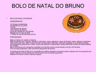 BOLO DE NATAL DO BRUNO BOLO DE NATAL DO BRUNO INGREDIENTES: 10 Cerejas cristalizadas 30 Passas de uva preta 3 Ovos 150 Gramas de açúcar 100 Gramas de farinha Sumo de metade de uma laranja Metade de um copo de leite 1 Colher de chá de fermento em pó PREPARAÇÃO: Bate as claras em castelo e reserva. Bate as gemas com o açúcar, adiciona o fermento, mexe, adiciona o sumo da laranja, mexe, adiciona a farinha e bate tudo muito bem. Mexe muito bem até a massa fazer bolhinhas, adiciona as passas e as cerejas cortadas aos bocadinhos pequenos e o leite, mexe tudo quando a massa fazer muitas bolhinhas envolva as claras batidas em castelo. Barre uma forma com margarina e polvilhe com farinha e leve a lume brando uns 20 a 30 minutos, Fica um bolo pequenino, usei uma forma pequenina de buraco. A cobertura do bolo foi feita com chocolate de culinária derretido em banho-maria e depois com um pouquinho de natas e leite foi a lume brando em banho-maria, fica um liquido grossinho. Depois é só barrar o bolo e decorar a gosto  