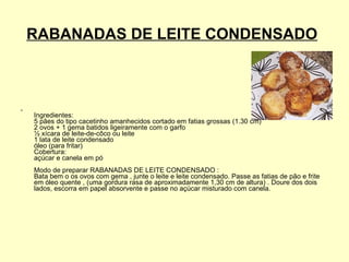 RABANADAS DE LEITE CONDENSADO   Ingredientes:  5 pães do tipo cacetinho amanhecidos cortado em fatias grossas (1.30 cm)  2 ovos + 1 gema batidos ligeiramente com o garfo  ½ xícara de leite-de-côco ou leite  1 lata de leite condensado  óleo (para fritar)  Cobertura:  açúcar e canela em pó  Modo de preparar RABANADAS DE LEITE CONDENSADO :  Bata bem o os ovos com gema , junte o leite e leite condensado. Passe as fatias de pão e frite em óleo quente , (uma gordura rasa de aproximadamente 1,30 cm de altura) . Doure dos dois lados, escorra em papel absorvente e passe no açúcar misturado com canela.  