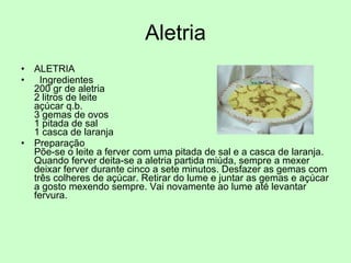 Aletria ALETRIA Ingredientes 200 gr de aletria  2 litros de leite açúcar q.b. 3 gemas de ovos 1 pitada de sal 1 casca de laranja Preparação Põe-se o leite a ferver com uma pitada de sal e a casca de laranja. Quando ferver deita-se a aletria partida miúda, sempre a mexer deixar ferver durante cinco a sete minutos. Desfazer as gemas com três colheres de açúcar. Retirar do lume e juntar as gemas e açúcar a gosto mexendo sempre. Vai novamente ao lume até levantar fervura. 