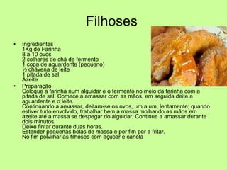 Filhoses  Ingredientes 1Kg de Farinha 8 a 10 ovos 2 colheres de chá de fermento 1 copa de aguardente (pequeno) ½ chávena de leite 1 pitada de sal Azeite Preparação Coloque a farinha num alguidar e o fermento no meio da farinha com a pitada de sal. Comece a amassar com as mãos, em seguida deite a aguardente e o leite. Continuando a amassar, deitam-se os ovos, um a um, lentamente; quando estiver tudo envolvido, trabalhar bem a massa molhando as mãos em azeite até a massa se despegar do alguidar. Continue a amassar durante dois minutos. Deixe fintar durante duas horas. Estender pequenas bolas de massa e por fim por a fritar. No fim polvilhar as filhoses com açúcar e canela 