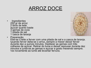 ARROZ DOCE Ingredientes 250 gr de arroz  2 litros de leite açúcar quanto baste 3 gemas de ovos 1 pitada de sal 1 casca de laranja Preparação Põe-se o leite a ferver com uma pitada de sal e a casca de laranja. Quando ferver deita-se o arroz, sempre a mexer deixar ferver durante dez a quinze minutos. Desfazer as gemas com três colheres de açúcar. Retirar do lume e deixar repousar durante dez minutos e junta-se as gemas e açúcar a gosto mexendo sempre. Vai novamente ao lume até levantar fervura.  
