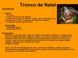 Tronco de Natal Ingredientes: Massa - 10 ovos;  - o peso de 6 ovos em açúcar;  - o peso de 4 ovos em farinha, sendo certo nesse peso de  4 ovos deve incluir 2 colheres de sopa de maizena;  - 2 colheres de chá de fermento Decoração - Chocolate preto - Chocolate branco Preparação: Misturar as gemas com o açúcar e bater muito bem, até ficar um creme mais líquido e esbranquiçado. Bater as claras em castelo e peneirar as farinhas e o fermento. Envolver com cuidado e alternadamente as claras e a farinha na massa. Levar ao forno pré-aquecido numa forma forrada com papel vegetal untado. Desenformar, rechear e enrolar. Enfeitar a gosto. Usei uma forma rectangular por isso a torta ficou baixinha. Sobre a primeira torta enrolei a segunda (ficou mais alta) e depois cortei duas fatias grossas com as quais fiz os troncos secundários. 
