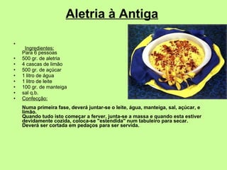 Aletria à Antiga           Ingredientes: Para 6 pessoas  500 gr. de aletria  4 cascas de limão  500 gr. de açúcar  1 litro de água  1 litro de leite  100 gr. de manteiga  sal q.b.  Confecção: Numa primeira fase, deverá juntar-se o leite, água, manteiga, sal, açúcar, e limão. Quando tudo isto começar a ferver, junta-se a massa e quando esta estiver devidamente cozida, coloca-se "estendida" num tabuleiro para secar. Deverá ser cortada em pedaços para ser servida.   