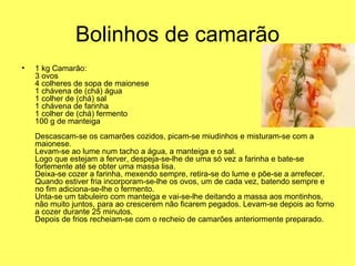 Bolinhos de camarão 1 kg Camarão: 3 ovos 4 colheres de sopa de maionese 1 chávena de (chá) água 1 colher de (chá) sal 1 chávena de farinha 1 colher de (chá) fermento 100 g de manteiga   Descascam-se os camarões cozidos, picam-se miudinhos e misturam-se com a maionese. Levam-se ao lume num tacho a água, a manteiga e o sal. Logo que estejam a ferver, despeja-se-lhe de uma só vez a farinha e bate-se fortemente até se obter uma massa lisa. Deixa-se cozer a farinha, mexendo sempre, retira-se do lume e põe-se a arrefecer. Quando estiver fria incorporam-se-lhe os ovos, um de cada vez, batendo sempre e no fim adiciona-se-lhe o fermento. Unta-se um tabuleiro com manteiga e vai-se-lhe deitando a massa aos montinhos, não muito juntos, para ao crescerem não ficarem pegados. Levam-se depois ao forno a cozer durante 25 minutos. Depois de frios recheiam-se com o recheio de camarões anteriormente preparado.  