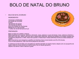 BOLO DE NATAL DO BRUNO BOLO DE NATAL DO BRUNO INGREDIENTES: 10 Cerejas cristalizadas 30 Passas de uva preta 3 Ovos 150 Gramas de açúcar 100 Gramas de farinha Sumo de metade de uma laranja Metade de um copo de leite 1 Colher de chá de fermento em pó PREPARAÇÃO: Bate as claras em castelo e reserva. Bate as gemas com o açúcar, adiciona o fermento, mexe, adiciona o sumo da laranja, mexe, adiciona a farinha e bate tudo muito bem. Mexe muito bem até a massa fazer bolhinhas, adiciona as passas e as cerejas cortadas aos bocadinhos pequenos e o leite, mexe tudo quando a massa fazer muitas bolhinhas envolva as claras batidas em castelo. Barre uma forma com margarina e polvilhe com farinha e leve a lume brando uns 20 a 30 minutos, Fica um bolo pequenino, usei uma forma pequenina de buraco. A cobertura do bolo foi feita com chocolate de culinária derretido em banho-maria e depois com um pouquinho de natas e leite foi a lume brando em banho-maria, fica um liquido grossinho. Depois é só barrar o bolo e decorar a gosto  