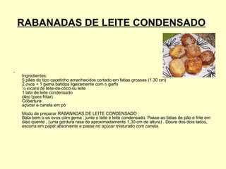 RABANADAS DE LEITE CONDENSADO   Ingredientes:  5 pães do tipo cacetinho amanhecidos cortado em fatias grossas (1.30 cm)  2 ovos + 1 gema batidos ligeiramente com o garfo  ½ xícara de leite-de-côco ou leite  1 lata de leite condensado  óleo (para fritar)  Cobertura:  açúcar e canela em pó  Modo de preparar RABANADAS DE LEITE CONDENSADO :  Bata bem o os ovos com gema , junte o leite e leite condensado. Passe as fatias de pão e frite em óleo quente , (uma gordura rasa de aproximadamente 1,30 cm de altura) . Doure dos dois lados, escorra em papel absorvente e passe no açúcar misturado com canela.  