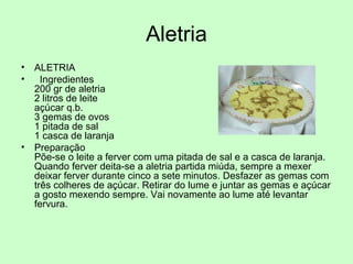 Aletria ALETRIA Ingredientes 200 gr de aletria  2 litros de leite açúcar q.b. 3 gemas de ovos 1 pitada de sal 1 casca de laranja Preparação Põe-se o leite a ferver com uma pitada de sal e a casca de laranja. Quando ferver deita-se a aletria partida miúda, sempre a mexer deixar ferver durante cinco a sete minutos. Desfazer as gemas com três colheres de açúcar. Retirar do lume e juntar as gemas e açúcar a gosto mexendo sempre. Vai novamente ao lume até levantar fervura. 